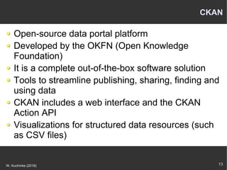 13W. Kuchinke (2018)
CKAN
Open-source data portal platform
Developed by the OKFN (Open Knowledge
Foundation)
It is a complete out-of-the-box software solution
Tools to streamline publishing, sharing, finding and
using data
CKAN includes a web interface and the CKAN
Action API
Visualizations for structured data resources (such
as CSV files)
 