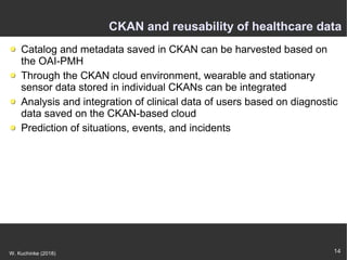 14W. Kuchinke (2018)
CKAN and reusability of healthcare data
Catalog and metadata saved in CKAN can be harvested based on
the OAI-PMH
Through the CKAN cloud environment, wearable and stationary
sensor data stored in individual CKANs can be integrated
Analysis and integration of clinical data of users based on diagnostic
data saved on the CKAN-based cloud
Prediction of situations, events, and incidents
 