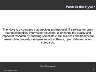 15
W. Kuchinke (2018)
The Hyve is a company that provides professional IT services for open
source biomedical informatics solutions, to enhance the quality and
impact of research by enabling scientists in life sciences and healthcare
research to properly use open source software, open data and open
standards.
https://thehyve.nl/
What is the Hyve?
 