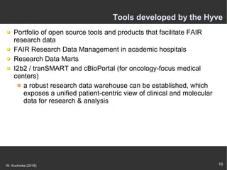 16W. Kuchinke (2018)
Tools developed by the Hyve
Portfolio of open source tools and products that facilitate FAIR
research data
FAIR Research Data Management in academic hospitals
Research Data Marts
I2b2 / tranSMART and cBioPortal (for oncology-focus medical
centers)
a robust research data warehouse can be established, which
exposes a unified patient-centric view of clinical and molecular
data for research & analysis
 