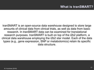 17
W. Kuchinke (2018)
tranSMART is an open-source data warehouse designed to store large
amounts of clinical data from clinical trials, as well as data from basic
research. In tranSMART data can be examined for translational
research purposes. tranSMART is built on top of the i2b2 platform, a
clinical data warehouse employing the i2b2 star model. Each of the data
types (e.g., gene expression, SNP or metabolomics) retain its specific
data structure.
What is tranSMART?
 