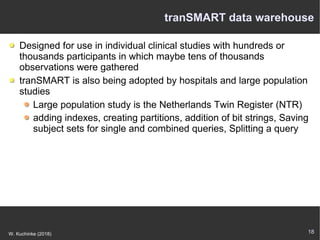 18W. Kuchinke (2018)
tranSMART data warehouse
Designed for use in individual clinical studies with hundreds or
thousands participants in which maybe tens of thousands
observations were gathered
tranSMART is also being adopted by hospitals and large population
studies
Large population study is the Netherlands Twin Register (NTR)
adding indexes, creating partitions, addition of bit strings, Saving
subject sets for single and combined queries, Splitting a query
 