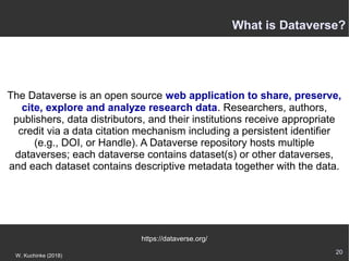 20
W. Kuchinke (2018)
The Dataverse is an open source web application to share, preserve,
cite, explore and analyze research data. Researchers, authors,
publishers, data distributors, and their institutions receive appropriate
credit via a data citation mechanism including a persistent identifier
(e.g., DOI, or Handle). A Dataverse repository hosts multiple
dataverses; each dataverse contains dataset(s) or other dataverses,
and each dataset contains descriptive metadata together with the data.
https://dataverse.org/
What is Dataverse?
 