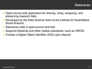 21W. Kuchinke (2018)
Dataverse
Open source web application for sharing, citing, analyzing, and
preserving research data
Developed by the Data Science team at the Institute for Quantitative
Social Science
Dataverse code is open-source and free
Supports DataCite and other citation standards, such as ORCID
Creates a Digital Object Identifier (DOI) upon deposit
 