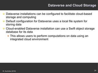24W. Kuchinke (2018)
Dataverse and Cloud Storage
Dataverse installations can be configured to facilitate cloud-based
storage and computing
Default configuration for Dataverse uses a local file system for
storing data
Cloud-enabled Dataverse installation can use a Swift object storage
database for its data
This allows users to perform computations on data using an
integrated cloud environment
 