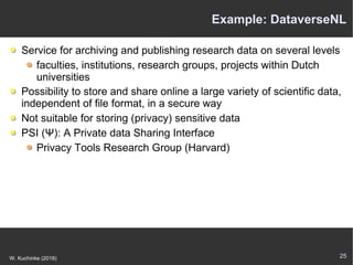 25W. Kuchinke (2018)
Example: DataverseNL
Service for archiving and publishing research data on several levels
faculties, institutions, research groups, projects within Dutch
universities
Possibility to store and share online a large variety of scientific data,
independent of file format, in a secure way
Not suitable for storing (privacy) sensitive data
PSI (Ψ): A Private data Sharing Interface
Privacy Tools Research Group (Harvard)
 