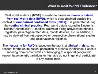 34
W. Kuchinke (2018)
Real world evidence (RWE) in medicine means evidence obtained
from real world data (RWD), which is data obtained outside the
context of randomized controlled trials (RCTs); it is generated during
the routine clinical practice. Real world data is stored in Electronic
Health Records (EHR), medical claims or billing activities databases,
registries, patient-generated data, mobile devices, etc. In addition, it
may be derived from retrospective or prospective observational studies
and observational registries.
The necessity for RWD is based on the fact that clinical trials cannot
account for the entire patient population of a particular disease. Patients
suffering from comorbidities or belonging to a special geographic
region, have genetic variations or high age do not in general participate
in any clinical trials.
What is Real World Evidence?
 