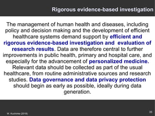 35
W. Kuchinke (2018)
The management of human health and diseases, including
policy and decision making and the development of efficient
healthcare systems demand support by efficient and
rigorous evidence-based investigation and evaluation of
research results. Data are therefore central to further
improvements in public health, primary and hospital care, and
especially for the advancement of personalized medicine.
Relevant data should be collected as part of the usual
healthcare, from routine administrative sources and research
studies. Data governance and data privacy protection
should begin as early as possible, ideally during data
generation.
Rigorous evidence-based investigation
 