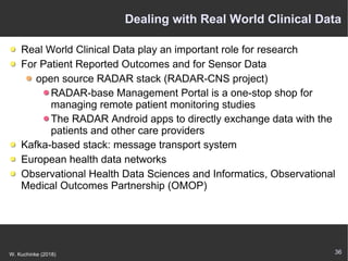36W. Kuchinke (2018)
Dealing with Real World Clinical Data
Real World Clinical Data play an important role for research
For Patient Reported Outcomes and for Sensor Data
open source RADAR stack (RADAR-CNS project)
RADAR-base Management Portal is a one-stop shop for
managing remote patient monitoring studies
The RADAR Android apps to directly exchange data with the
patients and other care providers
Kafka-based stack: message transport system
European health data networks
Observational Health Data Sciences and Informatics, Observational
Medical Outcomes Partnership (OMOP)
 
