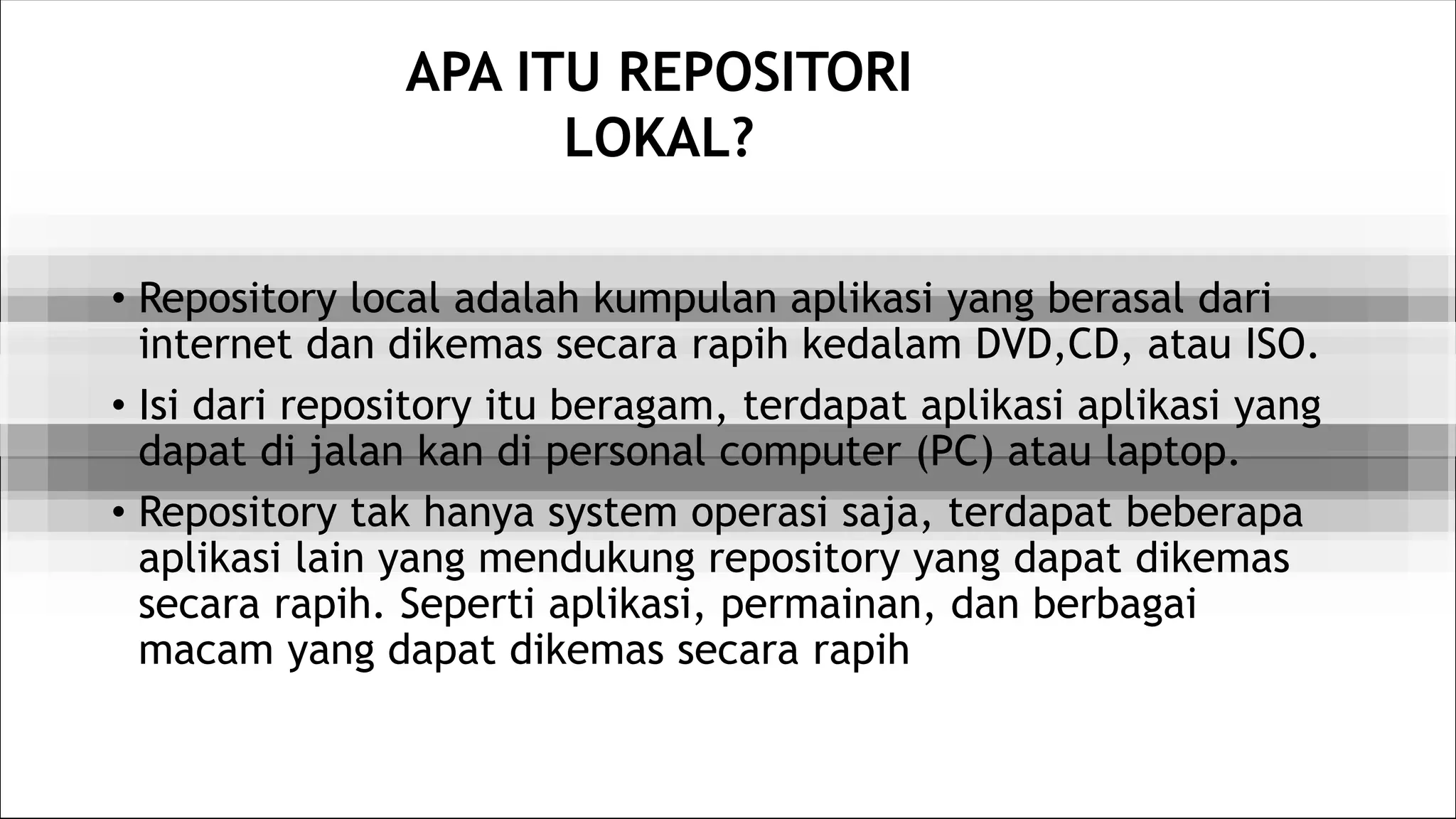 APA ITU REPOSITORI
LOKAL?
• Repository local adalah kumpulan aplikasi yang berasal dari
internet dan dikemas secara rapih kedalam DVD,CD, atau ISO.
• Isi dari repository itu beragam, terdapat aplikasi aplikasi yang
dapat di jalan kan di personal computer (PC) atau laptop.
• Repository tak hanya system operasi saja, terdapat beberapa
aplikasi lain yang mendukung repository yang dapat dikemas
secara rapih. Seperti aplikasi, permainan, dan berbagai
macam yang dapat dikemas secara rapih
 