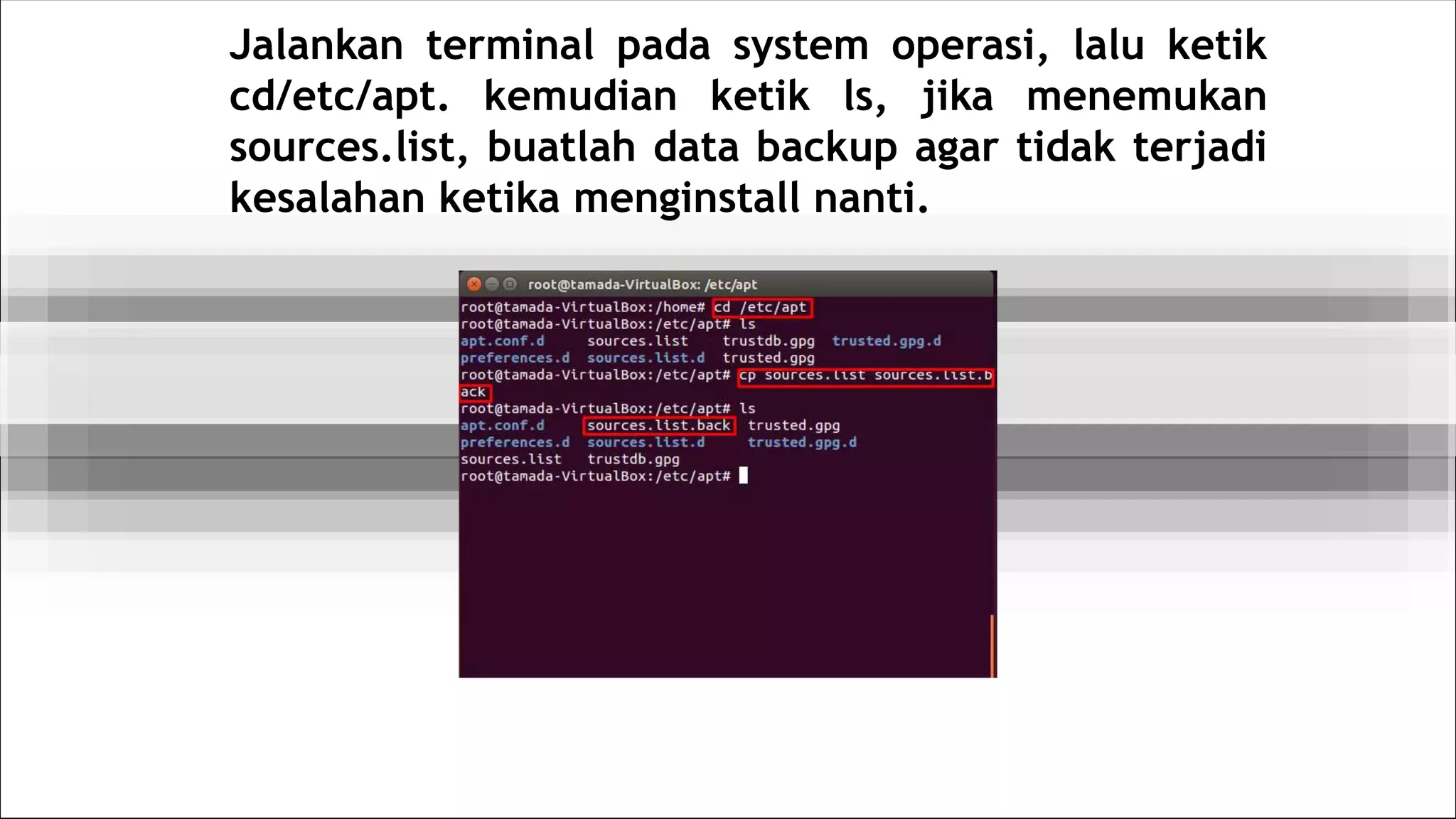 Jalankan terminal pada system operasi, lalu ketik
cd/etc/apt. kemudian ketik ls, jika menemukan
sources.list, buatlah data backup agar tidak terjadi
kesalahan ketika menginstall nanti.
 