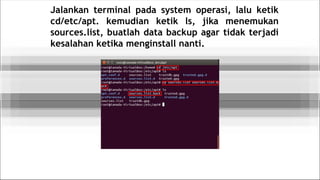 Jalankan terminal pada system operasi, lalu ketik
cd/etc/apt. kemudian ketik ls, jika menemukan
sources.list, buatlah data backup agar tidak terjadi
kesalahan ketika menginstall nanti.
 