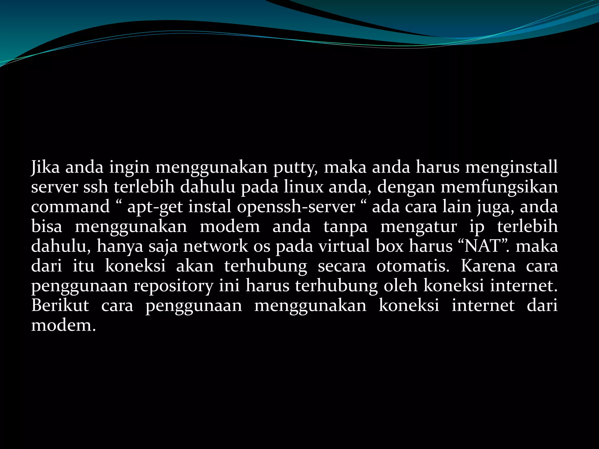 Jika anda ingin menggunakan putty, maka anda harus menginstall
server ssh terlebih dahulu pada linux anda, dengan memfungsikan
command “ apt-get instal openssh-server “ ada cara lain juga, anda
bisa menggunakan modem anda tanpa mengatur ip terlebih
dahulu, hanya saja network os pada virtual box harus “NAT”. maka
dari itu koneksi akan terhubung secara otomatis. Karena cara
penggunaan repository ini harus terhubung oleh koneksi internet.
Berikut cara penggunaan menggunakan koneksi internet dari
modem.
 