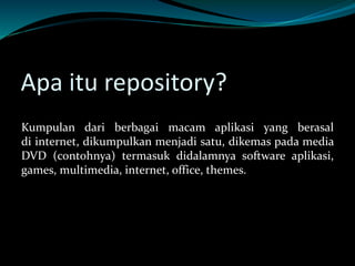 Apa itu repository?
Kumpulan dari berbagai macam aplikasi yang berasal
di internet, dikumpulkan menjadi satu, dikemas pada media
DVD (contohnya) termasuk didalamnya software aplikasi,
games, multimedia, internet, office, themes.
 