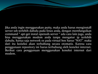 Jika anda ingin menggunakan putty, maka anda harus menginstall
server ssh terlebih dahulu pada linux anda, dengan memfungsikan
command “ apt-get instal openssh-server “ ada cara lain juga, anda
bisa menggunakan modem anda tanpa mengatur ip terlebih
dahulu, hanya saja network os pada virtual box harus “NAT”. maka
dari itu koneksi akan terhubung secara otomatis. Karena cara
penggunaan repository ini harus terhubung oleh koneksi internet.
Berikut cara penggunaan menggunakan koneksi internet dari
modem.
 