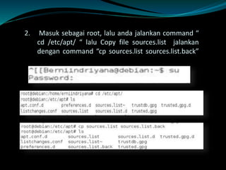 2. Masuk sebagai root, lalu anda jalankan command “
cd /etc/apt/ “ lalu Copy file sources.list jalankan
dengan command “cp sources.list sources.list.back”
 