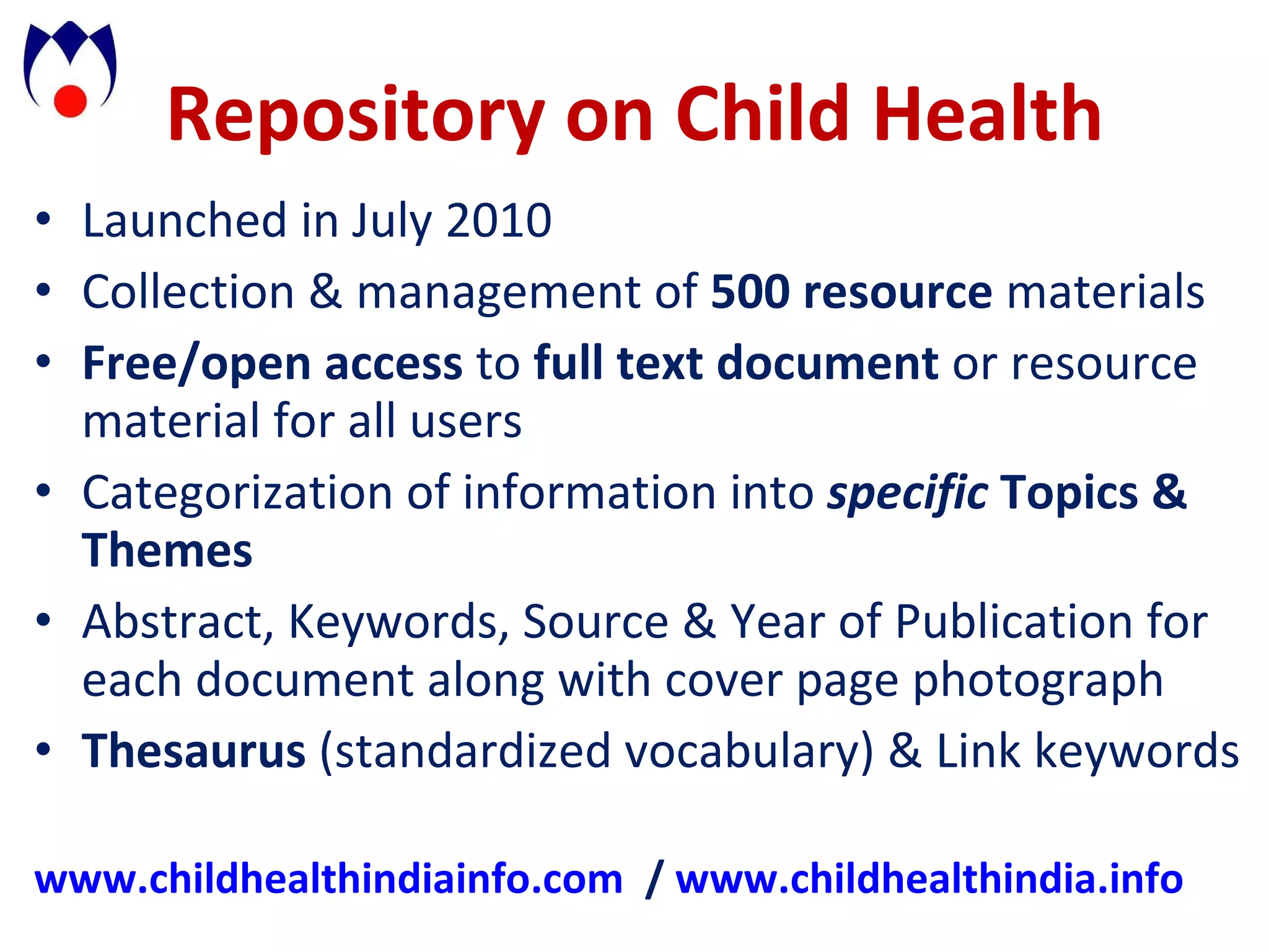 Repository on Child Health Launched in July 2010 Collection & management of 500 resource materials Free/open access to full text document or resource material for all users Categorization of information into specific Topics & Themes Abstract, Keywords, Source & Year of Publication for each document along with cover page photograph Thesaurus (standardized vocabulary) & Link keywords www.childhealthindiainfo.com / www.childhealthindia.info