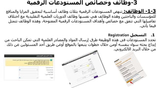 3-‫وخصائص‬ ‫وظائف‬‫الرقمية‬ ‫المستودعات‬
3-1-‫الوظائف‬:‫المستودعات‬ ‫تنهض‬‫بثالث‬ ‫الرقمية‬‫وا‬ ‫المزايا‬ ‫لتحقيق‬ ‫أساسية‬ ‫وظائف‬‫لمنافع‬
‫والباحثين‬ ‫للمؤسسات‬‫وهذه‬‫اخت‬ ‫مع‬ ‫التقليدية‬ ‫العلمية‬ ‫الدوريات‬ ‫وظائف‬ ‫نفسها‬ ‫هي‬ ‫الوظائف‬‫الف‬
‫تت‬ ‫الوظائف‬ ‫وهذه‬ ،‫المفتوحة‬ ‫الرقمية‬ ‫المستودعات‬ ‫وأهداف‬ ‫خصائص‬ ‫مع‬ ‫تتفق‬ ‫التي‬ ‫تفاصيلها‬‫مثل‬
‫فيما‬‫يأتي‬.
1.‫التسجيل‬Registration
‫المستودعات‬ ‫تحدد‬‫فى‬‫م‬ ‫الباحث‬ ‫تمكن‬ ‫التي‬ ‫العلمية‬ ‫والمصادر‬ ‫المواد‬ ‫إرسال‬ ‫طرق‬ ‫الوظيفة‬ ‫هذه‬‫ن‬
‫ذ‬ ‫عن‬ ‫المسئولين‬ ‫أحد‬ ‫طريق‬ ‫أوعن‬ ‫بالموقع‬ ‫يتبعها‬ ‫خطوات‬ ‫خالل‬ ‫أومن‬ ‫بنفسه‬ ‫سواء‬ ‫بحثه‬ ‫إيداع‬‫لك‬
‫االلكتروني‬ ‫البريد‬ ‫خالل‬ ‫من‬.
 