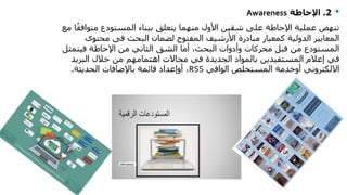•2.‫اإلحاطة‬Awareness
‫متو‬ ‫المستودع‬ ‫ببناء‬ ‫يتعلق‬ ‫منهما‬ ‫األول‬ ‫شقين‬ ‫على‬ ‫اإلحاطة‬ ‫عملية‬ ‫تنهض‬‫مع‬ ‫ا‬ً‫ق‬‫اف‬
‫البحث‬ ‫لضمان‬ ‫المفتوح‬ ‫األرشيف‬ ‫مبادرة‬ ‫كمعيار‬ ‫الدولية‬ ‫المعايير‬‫فى‬‫محتو‬‫ى‬
‫فيتم‬ ‫اإلحاطة‬ ‫من‬ ‫الثاني‬ ‫الشق‬ ‫أما‬ ،‫البحث‬ ‫وأدوات‬ ‫محركات‬ ‫قبل‬ ‫من‬ ‫المستودع‬‫ثل‬
‫البري‬ ‫خالل‬ ‫من‬ ‫اهتمامهم‬ ‫مجاالت‬ ‫في‬ ‫الجديدة‬ ‫بالمواد‬ ‫المستفيدين‬ ‫إعالم‬ ‫في‬‫د‬
‫االلكتروني‬‫أوخدمة‬‫الوافي‬ ‫المستخلص‬RSS،‫أوإعداد‬‫الحديثة‬ ‫باإلضافات‬ ‫قائمة‬.
 