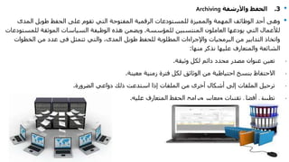 •3.‫واألرشفة‬ ‫الحفظ‬Archiving
•‫المدى‬ ‫طويل‬ ‫الحفظ‬ ‫على‬ ‫تقوم‬ ‫التي‬ ‫المفتوحة‬ ‫الرقمية‬ ‫للمستودعات‬ ‫والمميزة‬ ‫المهمة‬ ‫الوظائف‬ ‫أحد‬ ‫وهى‬
‫للمؤسسة‬ ‫المنتسبين‬ ‫العاملون‬ ‫يودعها‬ ‫التي‬ ‫لألعمال‬.‫للم‬ ‫الموثقة‬ ‫السياسات‬ ‫الوظيفة‬ ‫هذه‬ ‫ويضمن‬‫ستودعات‬
‫تتمثل‬ ‫والتي‬ ،‫المدى‬ ‫طويل‬ ‫للحفظ‬ ‫المطلوبة‬ ‫واإلجراءات‬ ‫البرمجيات‬ ‫من‬ ‫التدابير‬ ‫واتخاذ‬‫فى‬‫الخط‬ ‫من‬ ‫عدد‬‫وات‬
‫منها‬ ‫نذكر‬ ‫عليها‬ ‫والمتعارف‬ ‫الشائعة‬:
·‫وثيقة‬ ‫لكل‬ ‫دائم‬ ‫محدد‬ ‫مصدر‬ ‫عنوان‬ ‫تعين‬.
·‫من‬ ‫احتياطية‬ ‫بنسخ‬ ‫االحتفاظ‬‫الوثاثق‬‫معينة‬ ‫زمنية‬ ‫فترة‬ ‫لكل‬.
·‫الضرورة‬ ‫دواعي‬ ‫ذلك‬ ‫استدعت‬ ‫إذا‬ ‫الملفات‬ ‫من‬ ‫أخرى‬ ‫أشكال‬ ‫إلى‬ ‫الملفات‬ ‫ترحيل‬.
·‫عليه‬ ‫المتعارف‬ ‫الحفظ‬ ‫وبرامج‬ ‫ومعايير‬ ‫تقنيات‬ ‫أفضل‬ ‫تطبيق‬.
 
