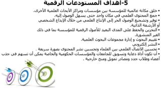 5-‫الرقمية‬ ‫المستودعات‬ ‫أهداف‬
•‫بين‬ ‫للمؤسسة‬ ‫عالمية‬ ‫مكانة‬ ‫خلق‬‫ومراكز‬ ‫مؤسسات‬‫األخرى‬ ‫العلمية‬ ‫األبحاث‬.
•‫جمع‬‫إليه‬ ‫الوصول‬ ‫يسهل‬ ‫حتى‬ ‫واحد‬ ‫مكان‬ ‫في‬ ‫العلمي‬ ‫المحتوى‬.
•‫توفير‬‫الشخصي‬ ‫اإليداع‬ ‫خالل‬ ‫من‬ ‫العلمي‬ ‫اإلنتاج‬ ‫إلى‬ ‫الحر‬ ‫الوصول‬ ‫وتشجيع‬
‫الذاتية‬ ‫األرشفة‬ ‫أو‬.
•‫التخزين‬‫ذلك‬ ‫في‬ ‫بما‬ ‫للمؤسسة‬ ‫الرقمية‬ ‫لألصول‬ ‫البعيد‬ ‫المدى‬ ‫على‬ ‫والحفظ‬
‫المنشورة‬ ‫الغير‬.
•‫تقييم‬‫العلمية‬ ‫البحوث‬ ‫مجموعات‬ ‫إدارة‬ ‫و‬ ‫البحوث‬.
•‫النشر‬‫إلكتروني‬
•‫تحسين‬‫سريعة‬ ‫بصورة‬ ‫المحتوى‬ ‫نشر‬ ‫وتحسين‬ ‫العلماء‬ ‫بين‬ ‫العلمي‬ ‫االتصال‬.
•‫الحكومية‬ ‫والمؤسسات‬ ‫للجامعات‬ ‫وتسويق‬ ‫دعاية‬ ‫أداة‬ ‫تكون‬ ‫أن‬‫يمكن‬ ‫والخاصة‬‫ج‬ ‫في‬ ‫تسهم‬ ‫أن‬‫ذب‬
‫خارجية‬ ‫ومنح‬ ‫تمويل‬ ‫ومصادر‬ ‫جدد‬ ‫وطالب‬ ‫أعضاء‬.
 