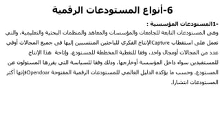 6-‫المستودعات‬ ‫أنواع‬‫الرقمية‬
-1‫المؤسسية‬ ‫المستودعات‬:
‫و‬ ،‫والتعليمية‬ ‫البحثية‬ ‫والمنظمات‬ ‫والمعاهد‬ ‫والمؤسسات‬ ‫للجامعات‬ ‫التابعة‬ ‫المستودعات‬ ‫وهى‬‫التي‬
‫استقطاب‬ ‫على‬ ‫تعمل‬Capture‫إليها‬ ‫المنتسبين‬ ‫للباحثين‬ ‫الفكري‬ ‫اإلنتاج‬‫فى‬‫أ‬ ‫المجاالت‬ ‫جميع‬‫وفي‬
‫المجاالت‬ ‫من‬ ‫عدد‬‫أومجال‬‫اإلنتاج‬ ‫هذا‬ ‫وإتاحة‬ ،‫للمستودع‬ ‫المخططة‬ ‫للتغطية‬ ‫وفقا‬ ،‫واحد‬
‫المؤسسة‬ ‫داخل‬ ‫سواء‬ ‫للمستفيدين‬‫أوخارجها‬‫المسئولون‬ ‫يقررها‬ ‫التي‬ ‫للسياسة‬ ‫وفقا‬ ‫وذلك‬ ،‫عن‬
‫المستودع‬.‫المفتوحة‬ ‫الرقمية‬ ‫للمستودعات‬ ‫العالمي‬ ‫الدليل‬ ‫يؤكده‬ ‫ما‬ ‫وحسب‬Opendoar‫أكثر‬ ‫فإنها‬
‫انتشارا‬ ‫المستودعات‬.
 