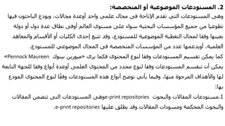 2.‫المستودعات‬‫الموضوعية‬‫أو‬‫المتخصصة‬:
‫اإلتاحة‬ ‫تقدم‬ ‫التي‬ ‫المستودعات‬ ‫وهى‬‫فى‬‫واحد‬ ‫علمي‬ ‫مجال‬‫أوعدة‬‫فيها‬ ‫الباحثون‬ ‫ويودع‬ ،‫مجاالت‬
‫دول‬ ‫عدة‬ ‫نطاق‬ ‫أوفى‬ ‫العالم‬ ‫مستوى‬ ‫على‬ ‫سواء‬ ‫البحثية‬ ‫المؤسسات‬ ‫جميع‬ ‫من‬ ‫تطوعيا‬‫أو‬‫دولة‬
‫الكليات‬ ‫إحدى‬ ‫تتبع‬ ‫وقد‬ ،‫للمستودع‬ ‫الموضوعية‬ ‫التغطية‬ ‫لمجال‬ ‫وفقا‬ ‫بعينها‬‫أو‬‫األقسام‬‫وا‬‫لمعاهد‬
،‫العلمية‬‫أويدعمها‬‫المتخصصة‬ ‫المؤسسات‬ ‫من‬ ‫عدد‬‫فى‬‫للمستودع‬ ‫الموضوعي‬ ‫المجال‬.
‫يرى‬ ‫فكما‬ ‫المحتوى‬ ‫لنوع‬ ‫وفقا‬ ‫المستودعات‬ ‫تقسيم‬ ‫يمكن‬ ‫كما‬«‫ميورين‬‫بينوك‬Pennock Maureen»
‫المحتوى‬ ‫من‬ ‫محدد‬ ‫لنوع‬ ‫وفقا‬ ‫المستودعات‬ ‫تنقسم‬ ‫أن‬ ‫يمكن‬‫العلمى‬‫أوعدة‬‫ال‬ ‫للجهة‬ ‫وفقا‬ ‫أنواع‬‫تابعة‬
‫المود‬ ‫المحتوى‬ ‫لنوع‬ ‫ا‬ً‫ق‬‫وف‬ ‫المستودعات‬ ‫هذه‬ ‫أنواع‬ ‫نوضح‬ ‫يأتي‬ ‫وفيما‬ ،‫منها‬ ‫المرجوة‬ ‫واألهداف‬ ‫لها‬‫ع‬
‫بها‬:
1.‫مستودعات‬‫والبحوث‬ ‫المقاالت‬e-print repositories‫المستودعات‬ ‫وهى‬‫التى‬‫المقاالت‬ ‫تتضمن‬
‫عليها‬ ‫يطلق‬ ‫وقد‬ ‫المقاالت‬ ‫ومسودات‬ ‫المحكمة‬ ‫والبحوث‬e-print repositories.
 