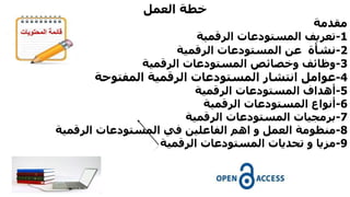 ‫العمل‬ ‫خطة‬
‫مقدمة‬
1-‫الرقمية‬ ‫المستودعات‬ ‫تعريف‬
2-‫نشأة‬‫الرقمية‬ ‫المستودعات‬ ‫عن‬
3-‫الرقمية‬ ‫المستودعات‬ ‫وخصائص‬ ‫وظائف‬
4-‫المفتوحة‬ ‫الرقمية‬ ‫المستودعات‬ ‫انتشار‬ ‫عوامل‬
5-‫أهداف‬‫المستودعات‬‫الرقمية‬
6-‫الرقمية‬ ‫المستودعات‬ ‫أنواع‬
7-‫برمجيات‬‫المستودعات‬‫الرقمية‬
8-‫في‬ ‫الفاعلين‬ ‫اهم‬ ‫و‬ ‫العمل‬ ‫منظومة‬‫المستودعات‬‫الرقمية‬
9-‫تحديات‬ ‫و‬ ‫مزيا‬‫المستودعات‬‫الرقمية‬
 