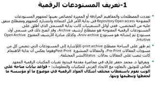 1-‫المستودعات‬ ‫تعريف‬‫الرقمية‬
•‫المرادفة‬ ‫والمفاهيم‬ ‫المصطلحات‬ ‫تعددت‬‫أو‬‫المميزة‬‫المستودعات‬ ‫لمفهوم‬ ‫بعينها‬ ‫لخصائص‬
‫المفتوحة‬Repository Open access‫فى‬‫متفق‬ ‫ومصطلح‬ ‫كمفهوم‬ ‫وانتشاره‬ ‫اعتماده‬ ‫قبل‬ ‫األمر‬ ‫بداية‬
‫على‬ ‫أطلق‬ ‫الذي‬ ‫المسمى‬ ‫بداية‬ ‫كانت‬ ‫التسعينيات‬ ‫أوائل‬ ‫ففي‬ ،‫المختصين‬ ‫من‬ ‫عليه‬
‫المفتوحة‬ ‫الرقمية‬ ‫المستودعات‬‫هو‬‫مصطلح‬‫أرشيف‬Archive‫أول‬ ‫مسمى‬ ‫في‬ ‫ذلك‬ ‫اتضح‬ ‫وقد‬ ،
‫إنشائه‬ ‫تم‬ ‫مستودع‬‫هو‬‫مستودع‬Arxiv archive‫المفتوح‬ ‫األرشيف‬ ‫مبادرة‬ ‫وكذلك‬ ،Open Archive
Intuitive.
•‫مصطلح‬ ‫الساحة‬ ‫على‬ ‫ظهر‬ ‫ثم‬E-print archive‫من‬ ‫كل‬ ‫تتضمن‬ ‫التي‬ ‫المستودعات‬ ‫إلى‬ ‫لإلشارة‬
‫المقاالت‬ ‫مسودات‬Pre-Print‫المنشورة‬ ‫والمقاالت‬ ،Post-Print‫االهتمام‬ ‫بداية‬ ‫أن‬ ‫يعكس‬ ‫وهوما‬
‫بحاالت‬ ‫المقاالت‬ ‫على‬ ‫تنصب‬ ‫كانت‬Status‫النشر‬‫المختلفة‬.
•‫د‬ ‫ويعرفها‬.‫جعفر‬ ‫محمد‬‫في‬ ‫عارف‬‫مقدمة‬ ‫محاضرة‬‫فيندوة‬‫المكتبات‬ ‫تقنيات‬‫المعهد‬ ‫الرقمية‬
‫االتحاد‬ ‫مع‬ ‫بالتعاون‬ ‫للتوثيق‬ ‫العالي‬‫والمعلومات‬ ‫للمكتبات‬ ‫العربي‬:-‫مت‬ ‫بيانات‬ ‫قواعد‬‫على‬ ‫احة‬
‫تقوم‬ ‫الويب‬‫مختلف‬ ‫باستقطاب‬‫ما‬ ‫موضوع‬ ‫في‬ ‫الرقمية‬ ‫المواد‬ ‫أشكال‬‫مؤسس‬ ‫أو‬‫ة‬‫ما‬
‫وبثها‬ ‫وتنظيمها‬ ‫لحفظها‬.
 