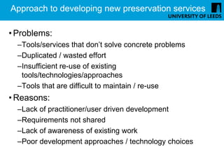 Approach to developing new preservation services

• Problems:
  –Tools/services that don’t solve concrete problems
  –Duplicated / wasted effort
  –Insufficient re-use of existing
   tools/technologies/approaches
  –Tools that are difficult to maintain / re-use
• Reasons:
  –Lack of practitioner/user driven development
  –Requirements not shared
  –Lack of awareness of existing work
  –Poor development approaches / technology choices
 