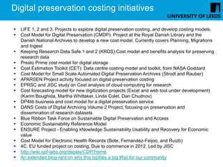 Digital preservation costing initiatives

   LIFE 1, 2 and 3. Projects to explore digital preservation costing, and develop costing models.
   Cost Model for Digital Preservation (CMDP): Project at the Royal Danish Library and the
    Danish National Archives to develop a new cost model. Currently covers Planning, Migrations
    and Ingest
   Keeping Research Data Safe 1 and 2 (KRDS):Cost model and benefits analysis for preserving
    research data
   Presto Prime cost model for digital storage
   Cost Estimation Toolkit (CET): Data centre costing model and toolkit, from NASA Goddard
   Cost Model for Small Scale Automated Digital Preservation Archives (Strodl and Rauber)
   APARSEN Project activity focused on digital preservation costing
   EPRSC and JISC study on Cost analysis of cloud computing for research
   Cost forecasting model for new digitization projects (Excel and web tool under development)
    (Karim Boughida, Martha Whittaker, Linda Colet, Dan Chudnov)
   DP4lib business and cost model for a digital preservation service
   DANS Costs of Digital Archiving Volume 2 Project, focusing on preservation and
    dissemination of research datasets
   Blue Ribbon Task Force on Sustainable Digital Preservation and Access
   Economic Sustainability Reference Model
   ENSURE Project - Enabling kNowledge Sustainability Usability and Recovery for Economic
    value
   Cost Model for Electronic Health Records (Bote, Fernandez-Feijoo, and Ruizb)
   4C. EU funded project on costing. Due to commence in 2012. Led by JISC
   http://wiki.opf-labs.org/display/CDP/Home
   An extended blog-rant on why this typifies a big #fail for our community
 