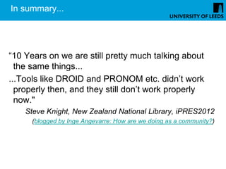 In summary...




“10 Years on we are still pretty much talking about
  the same things...
...Tools like DROID and PRONOM etc. didn’t work
  properly then, and they still don’t work properly
  now."
    Steve Knight, New Zealand National Library, iPRES2012
      (blogged by Inge Angevarre: How are we doing as a community?)
 