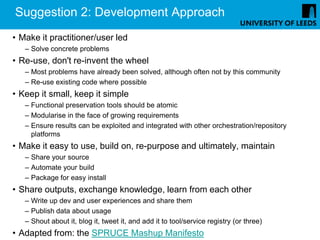 Suggestion 2: Development Approach
• Make it practitioner/user led
   – Solve concrete problems
• Re-use, don't re-invent the wheel
   – Most problems have already been solved, although often not by this community
   – Re-use existing code where possible
• Keep it small, keep it simple
   – Functional preservation tools should be atomic
   – Modularise in the face of growing requirements
   – Ensure results can be exploited and integrated with other orchestration/repository
     platforms
• Make it easy to use, build on, re-purpose and ultimately, maintain
   – Share your source
   – Automate your build
   – Package for easy install
• Share outputs, exchange knowledge, learn from each other
   – Write up dev and user experiences and share them
   – Publish data about usage
   – Shout about it, blog it, tweet it, and add it to tool/service registry (or three)
• Adapted from: the SPRUCE Mashup Manifesto
 