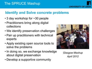 The SPRUCE Mashup

Identify and Solve concrete problems
• 3 day workshop for ~30 people
• Practitioners bring along digital
  collections
• We identify preservation challenges
• Pair up practitioners with technical
  experts
• Apply existing open source tools to
  solve the problems
• In doing so, we exchange knowledge     Glasgow Mashup
  about digital preservation                April 2012
• Develop a supportive community
 