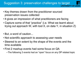 Suggestion 3: preservation challenges to target

• Key themes drawn from the practitioner sourced
  preservation issues collected
• It gives an impression of what practitioners are facing
• Capture some of that “practice” (i.e. What we learnt about
  trying out approach W, with tool X, on data Y, in situation Z)

• But, a word of caution...
• Not scientific approach to assessing user needs
• Steered to an extent by the shape of the events and the
  time available
• First 2 mashup events had some focus on QA
  – The following 3 events had an “open” focus on any DP related topic
 