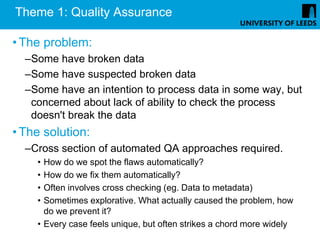 Theme 1: Quality Assurance

• The problem:
  –Some have broken data
  –Some have suspected broken data
  –Some have an intention to process data in some way, but
   concerned about lack of ability to check the process
   doesn't break the data
• The solution:
  –Cross section of automated QA approaches required.
    • How do we spot the flaws automatically?
    • How do we fix them automatically?
    • Often involves cross checking (eg. Data to metadata)
    • Sometimes explorative. What actually caused the problem, how
      do we prevent it?
    • Every case feels unique, but often strikes a chord more widely
 