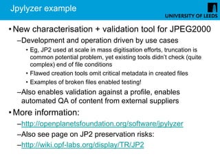 Jpylyzer example

• New characterisation + validation tool for JPEG2000
  –Development and operation driven by use cases
    • Eg, JP2 used at scale in mass digitisation efforts, truncation is
      common potential problem, yet existing tools didn’t check (quite
      complex) end of file conditions
    • Flawed creation tools omit critical metadata in created files
    • Examples of broken files enabled testing!
  –Also enables validation against a profile, enables
   automated QA of content from external suppliers
• More information:
  –http://openplanetsfoundation.org/software/jpylyzer
  –Also see page on JP2 preservation risks:
  –http://wiki.opf-labs.org/display/TR/JP2
 