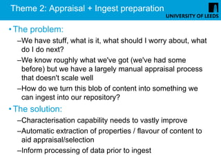 Theme 2: Appraisal + Ingest preparation

• The problem:
  –We have stuff, what is it, what should I worry about, what
   do I do next?
  –We know roughly what we've got (we've had some
   before) but we have a largely manual appraisal process
   that doesn't scale well
  –How do we turn this blob of content into something we
   can ingest into our repository?
• The solution:
  –Characterisation capability needs to vastly improve
  –Automatic extraction of properties / flavour of content to
   aid appraisal/selection
  –Inform processing of data prior to ingest
 