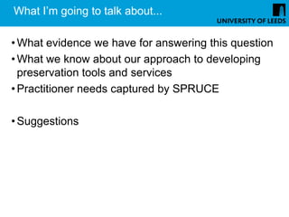 What I’m going to talk about...

• What evidence we have for answering this question
• What we know about our approach to developing
  preservation tools and services
• Practitioner needs captured by SPRUCE

• Suggestions
 