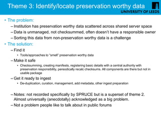 Theme 3: Identify/locate preservation worthy data

• The problem:
   – Institution has preservation worthy data scattered across shared server space
   – Data is unmanaged, not checksummed, often doesn’t have a responsible owner
   – Sorting this data from non-preservation worthy data is a challenge
• The solution:
   – Find it
       • Tools/approaches to “smell” preservation worthy data
   – Make it safe
       • Checksumming, creating manifests, registering basic details with a central authority with
         preservation responsibility, pereodically recalc checksums. All components are there but not in
         usable package
   – Get it ready to ingest
       • De-duplication, curation, management, add metadata, other ingest preparation


   – Notes: not recorded specifically by SPRUCE but is a superset of theme 2.
     Almost universally (anecdotally) acknowledged as a big problem.
   – Not a problem people like to talk about in public forums
 