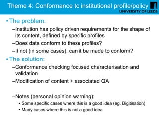 Theme 4: Conformance to institutional profile/policy

• The problem:
  –Institution has policy driven requirements for the shape of
   its content, defined by specific profiles
  –Does data conform to these profiles?
  –If not (in some cases), can it be made to conform?
• The solution:
  –Conformance checking focused characterisation and
   validation
  –Modification of content + associated QA

  –Notes (personal opinion warning):
    • Some specific cases where this is a good idea (eg. Digitisation)
    • Many cases where this is not a good idea
 