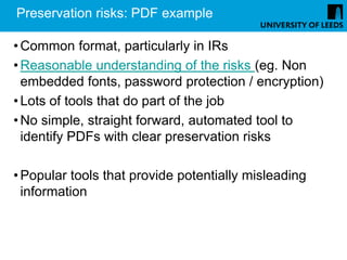 Preservation risks: PDF example

• Common format, particularly in IRs
• Reasonable understanding of the risks (eg. Non
  embedded fonts, password protection / encryption)
• Lots of tools that do part of the job
• No simple, straight forward, automated tool to
  identify PDFs with clear preservation risks

• Popular tools that provide potentially misleading
  information
 