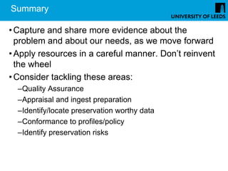 Summary

• Capture and share more evidence about the
  problem and about our needs, as we move forward
• Apply resources in a careful manner. Don’t reinvent
  the wheel
• Consider tackling these areas:
  –Quality Assurance
  –Appraisal and ingest preparation
  –Identify/locate preservation worthy data
  –Conformance to profiles/policy
  –Identify preservation risks
 