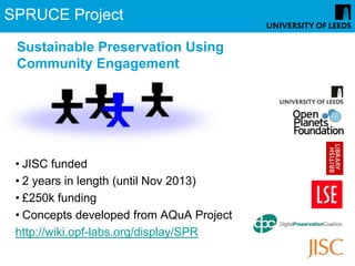 SPRUCE Project

 Sustainable Preservation Using
 Community Engagement




 • JISC funded
 • 2 years in length (until Nov 2013)
 • £250k funding
 • Concepts developed from AQuA Project
 http://wiki.opf-labs.org/display/SPR
 