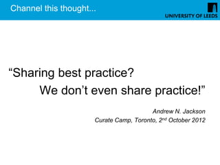 Channel this thought...




“Sharing best practice?
     We don’t even share practice!”
                                         Andrew N. Jackson
                      Curate Camp, Toronto, 2nd October 2012
 