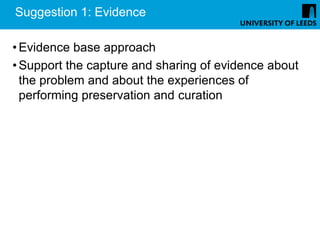 Suggestion 1: Evidence

• Evidence base approach
• Support the capture and sharing of evidence about
  the problem and about the experiences of
  performing preservation and curation
 