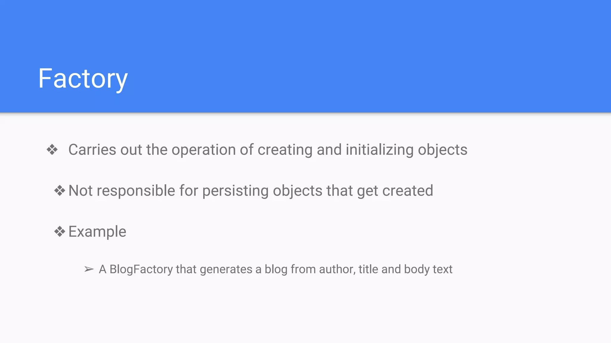 Factory
❖ Carries out the operation of creating and initializing objects
❖Not responsible for persisting objects that get created
❖Example
➢ A BlogFactory that generates a blog from author, title and body text
 