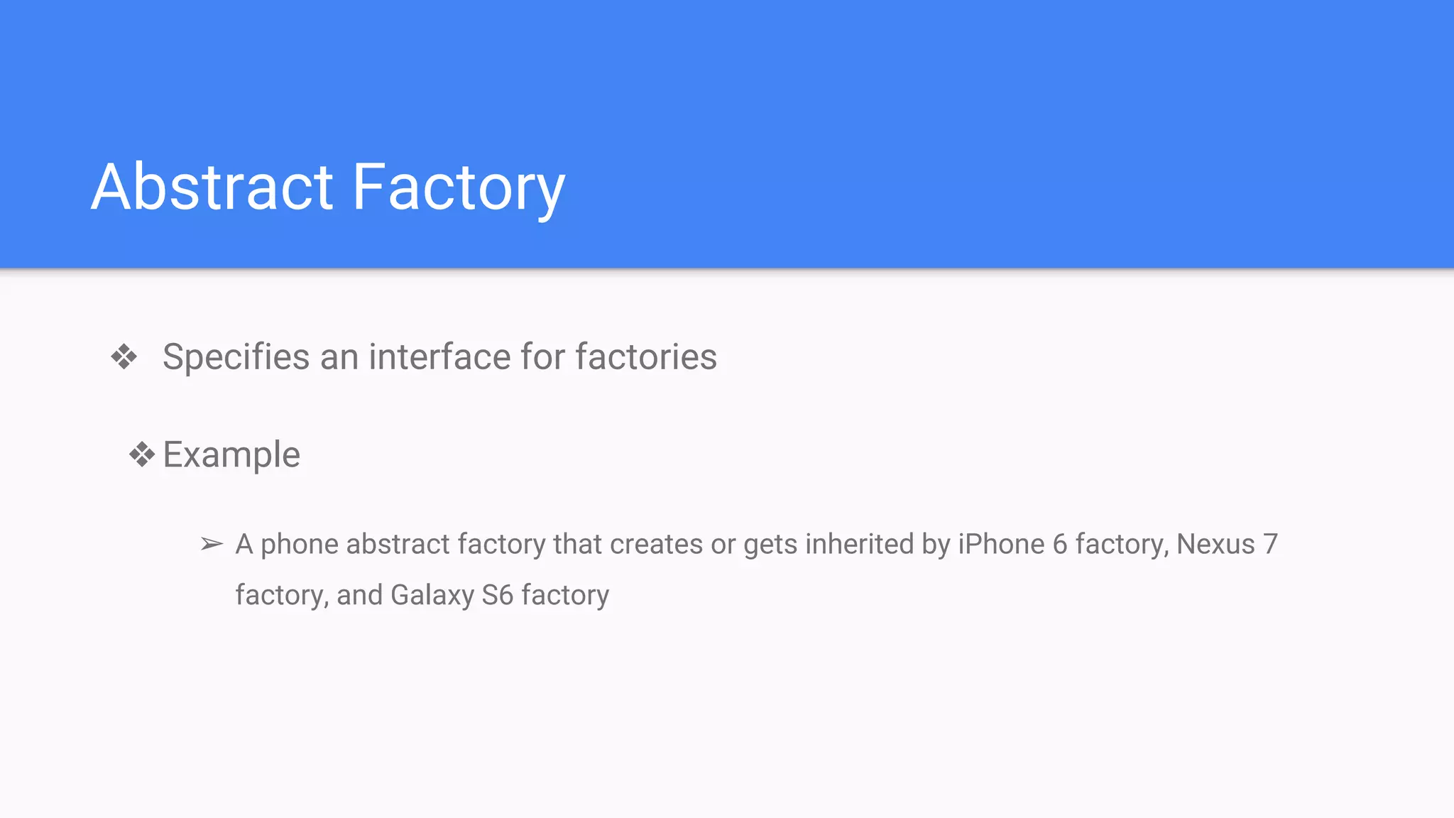 Abstract Factory
❖ Specifies an interface for factories
❖Example
➢ A phone abstract factory that creates or gets inherited by iPhone 6 factory, Nexus 7
factory, and Galaxy S6 factory
 