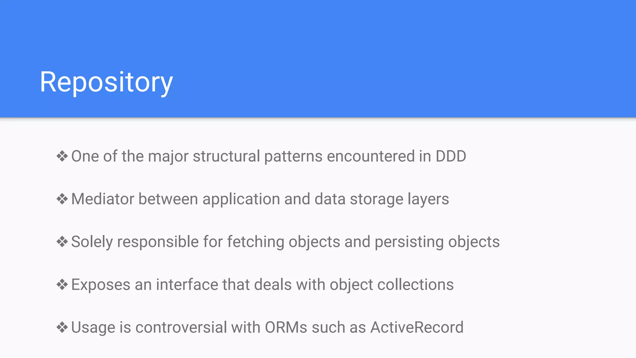 Repository
❖One of the major structural patterns encountered in DDD
❖Mediator between application and data storage layers
❖Solely responsible for fetching objects and persisting objects
❖Exposes an interface that deals with object collections
❖Usage is controversial with ORMs such as ActiveRecord
 