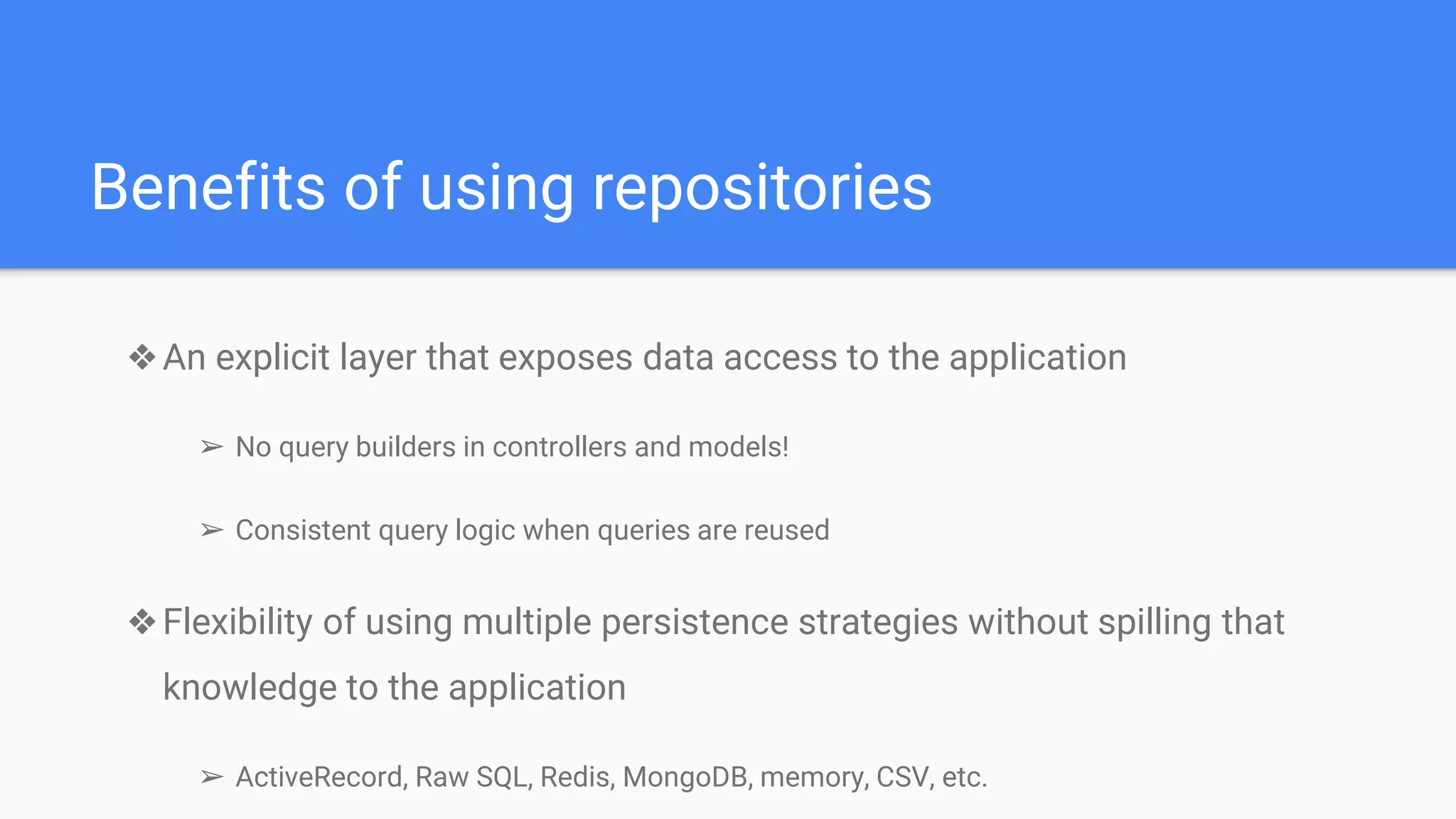 Benefits of using repositories
❖An explicit layer that exposes data access to the application
➢ No query builders in controllers and models!
➢ Consistent query logic when queries are reused
❖Flexibility of using multiple persistence strategies without spilling that
knowledge to the application
➢ ActiveRecord, Raw SQL, Redis, MongoDB, memory, CSV, etc.
 